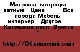 Матрасы (матрацы) ватные › Цена ­ 599 - Все города Мебель, интерьер » Другое   . Калмыкия респ.,Элиста г.